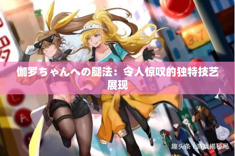 伽罗ちゃんへの腿法：令人惊叹的独特技艺展现