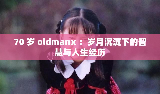 70 岁 oldmanx ：岁月沉淀下的智慧与人生经历