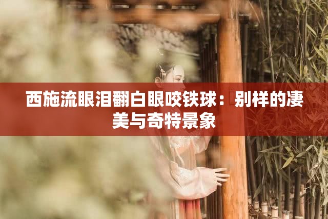 西施流眼泪翻白眼咬铁球：别样的凄美与奇特景象