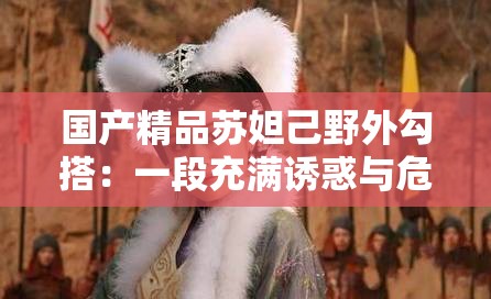国产精品苏妲己野外勾搭：一段充满诱惑与危险的传奇故事