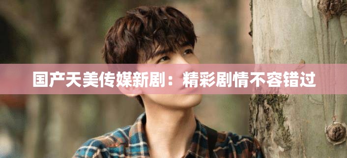 国产天美传媒新剧：精彩剧情不容错过