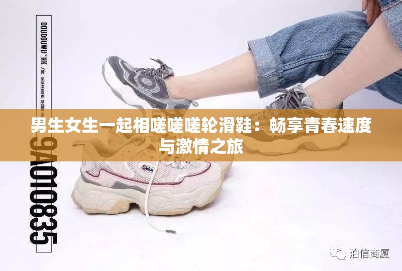 男生女生一起相嗟嗟嗟轮滑鞋：畅享青春速度与激情之旅