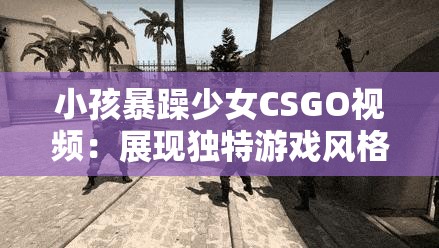 小孩暴躁少女CSGO视频：展现独特游戏风格与激情瞬间