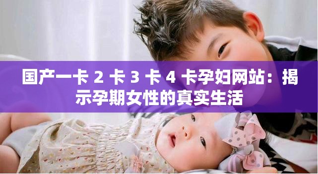 国产一卡 2 卡 3 卡 4 卡孕妇网站：揭示孕期女性的真实生活