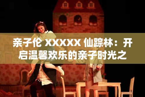 亲子伦 XXXXX 仙踪林：开启温馨欢乐的亲子时光之旅