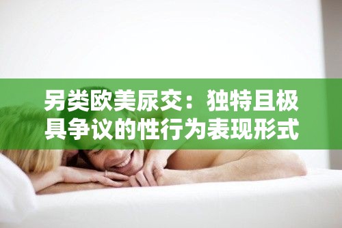 另类欧美尿交：独特且极具争议的性行为表现形式