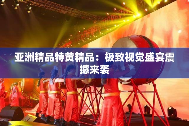 亚洲精品特黄精品：极致视觉盛宴震撼来袭