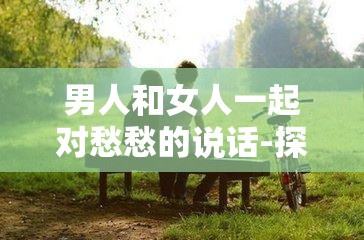 男人和女人一起对愁愁的说话-探讨情感世界中的复杂心绪