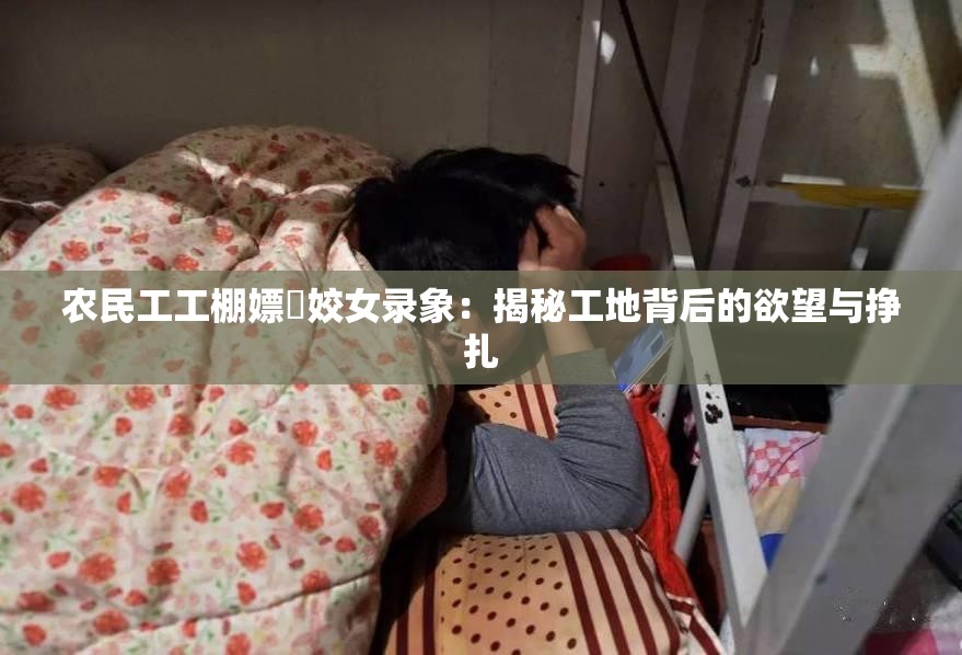 农民工工棚嫖媢姣女录象：揭秘工地背后的欲望与挣扎