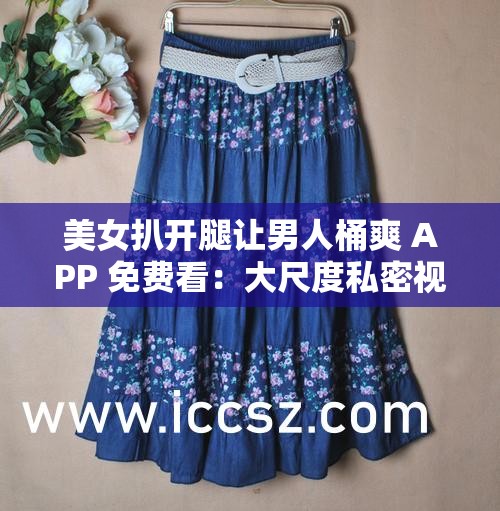 美女扒开腿让男人桶爽 APP 免费看：大尺度私密视频引发争议