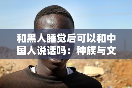 和黑人睡觉后可以和中国人说话吗：种族与文化交流的探讨