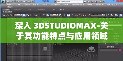 深入 3DSTUDIOMAX-关于其功能特点与应用领域的全面解析