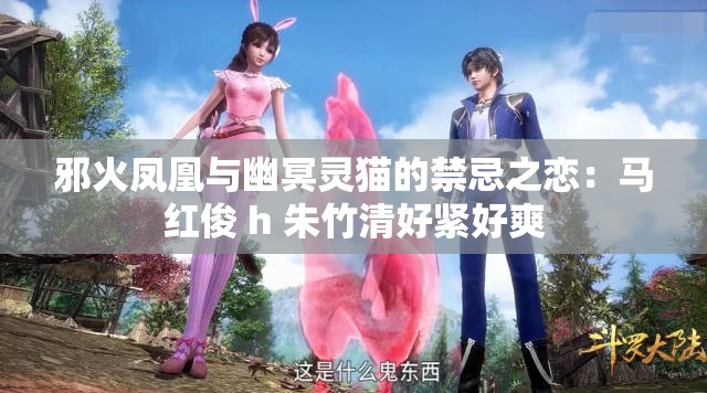 邪火凤凰与幽冥灵猫的禁忌之恋：马红俊 h 朱竹清好紧好爽