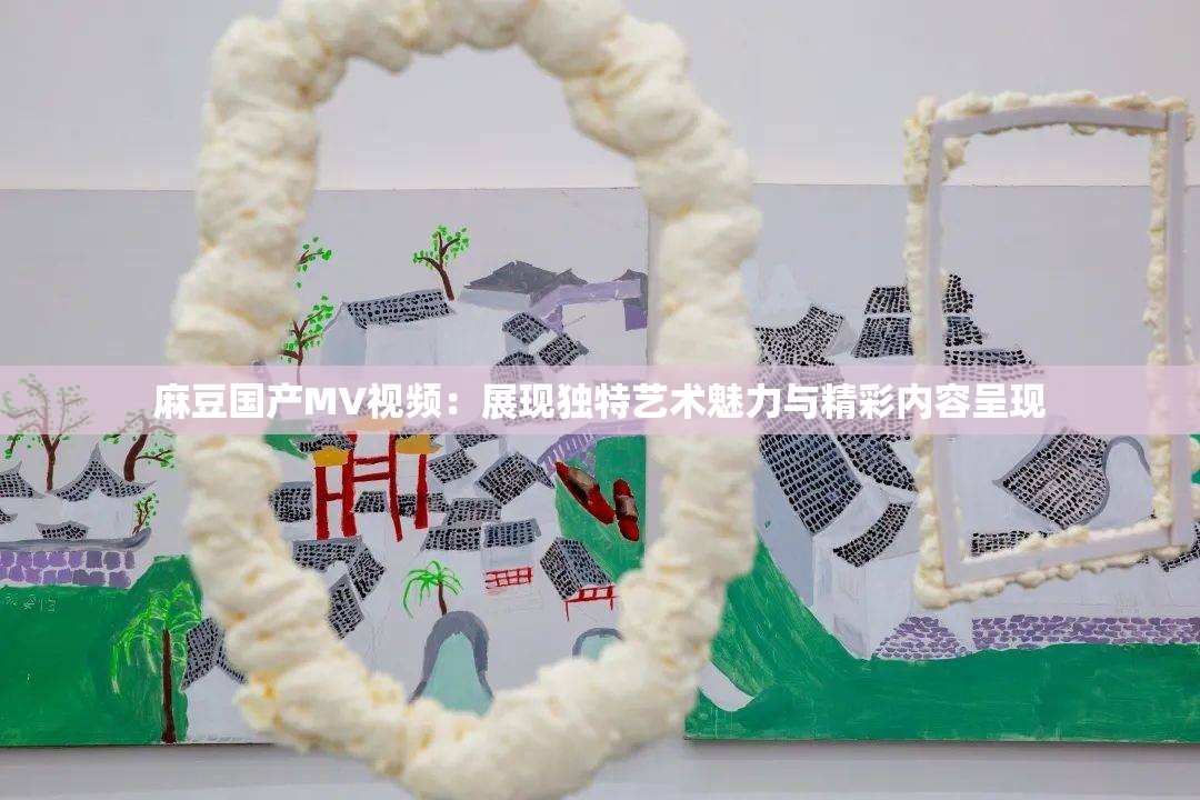 麻豆国产MV视频：展现独特艺术魅力与精彩内容呈现