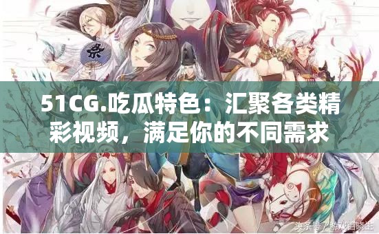 51CG.吃瓜特色：汇聚各类精彩视频，满足你的不同需求