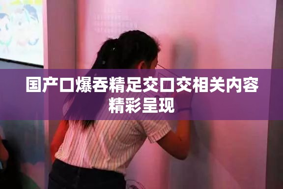 国产口爆吞精足交口交相关内容精彩呈现