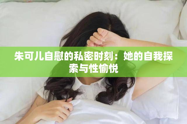 朱可儿自慰的私密时刻：她的自我探索与性愉悦