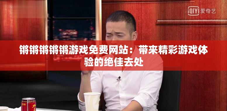 锵锵锵锵锵游戏免费网站：带来精彩游戏体验的绝佳去处