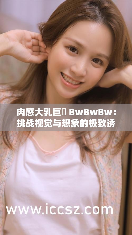 肉感大乳巨凥 BwBwBw：挑战视觉与想象的极致诱惑