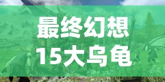 最终幻想15大乌龟讨伐全面攻略，战斗技巧、资源管理与速刷方法