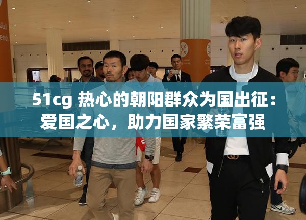 51cg 热心的朝阳群众为国出征：爱国之心，助力国家繁荣富强