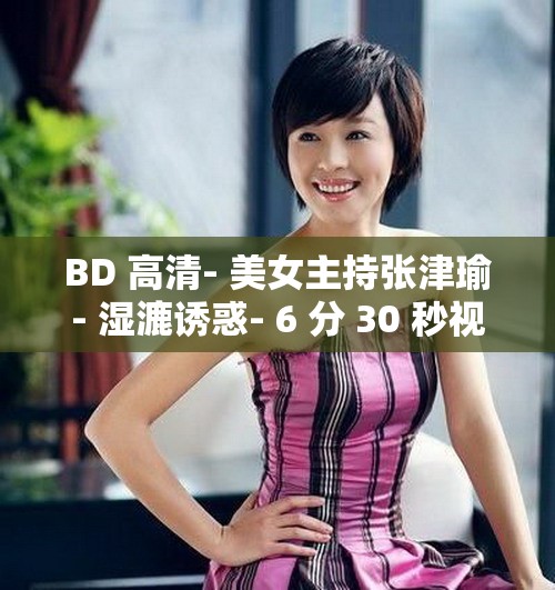 BD 高清- 美女主持张津瑜- 湿漉诱惑- 6 分 30 秒视频疯传