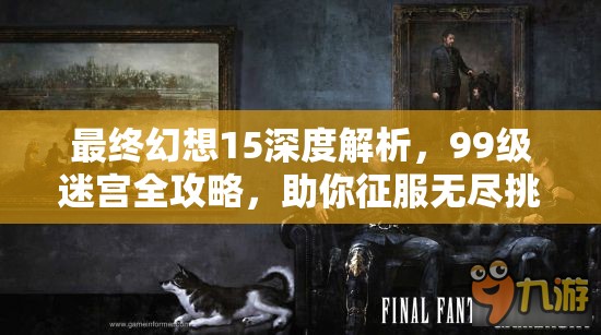 最终幻想15深度解析，99级迷宫全攻略，助你征服无尽挑战与极限