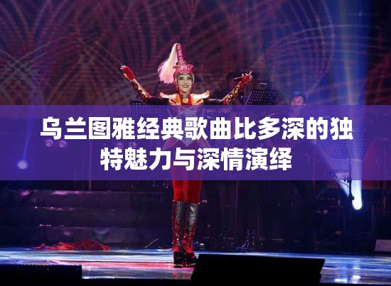 乌兰图雅经典歌曲比多深的独特魅力与深情演绎
