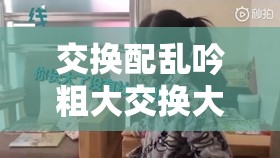 交换配乱吟粗大交换大叫视频：刺激感官的别样体验