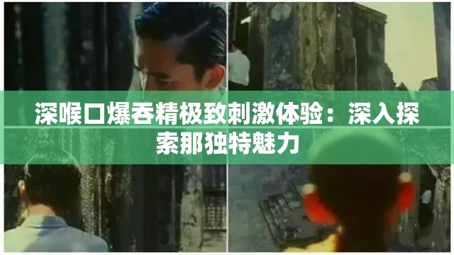 深喉口爆吞精极致刺激体验：深入探索那独特魅力