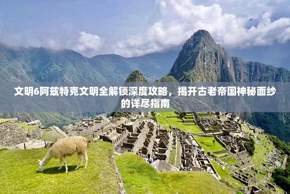 文明6阿兹特克文明全解锁深度攻略，揭开古老帝国神秘面纱的详尽指南