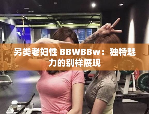 另类老妇性 BBWBBw：独特魅力的别样展现