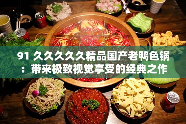 91 久久久久久精品国产老鸭色锅：带来极致视觉享受的经典之作