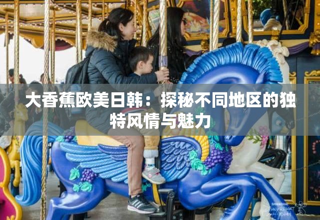 大香蕉欧美日韩：探秘不同地区的独特风情与魅力