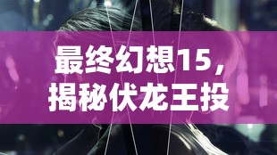最终幻想15，揭秘伏龙王投剑位置，实现资源管理高效使用与价值最大化