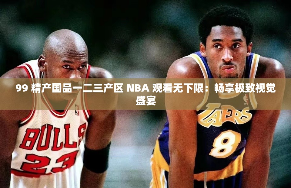99 精产国品一二三产区 NBA 观看无下限：畅享极致视觉盛宴
