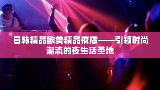 日韩精品欧美精品夜店——引领时尚潮流的夜生活圣地