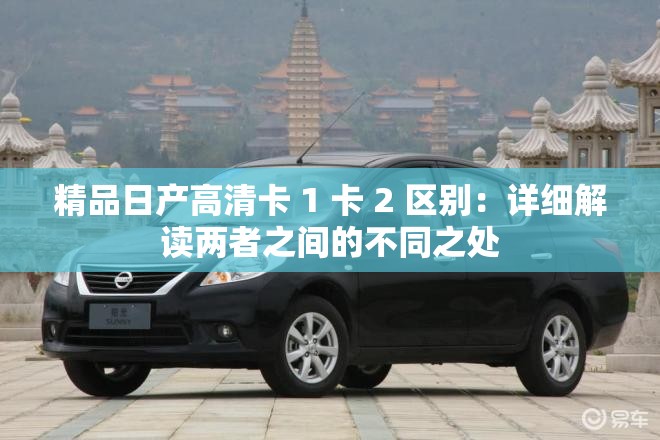 精品日产高清卡 1 卡 2 区别：详细解读两者之间的不同之处
