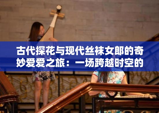 古代探花与现代丝袜女郎的奇妙爱爱之旅：一场跨越时空的激情邂逅