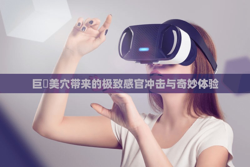 巨屌美穴带来的极致感官冲击与奇妙体验