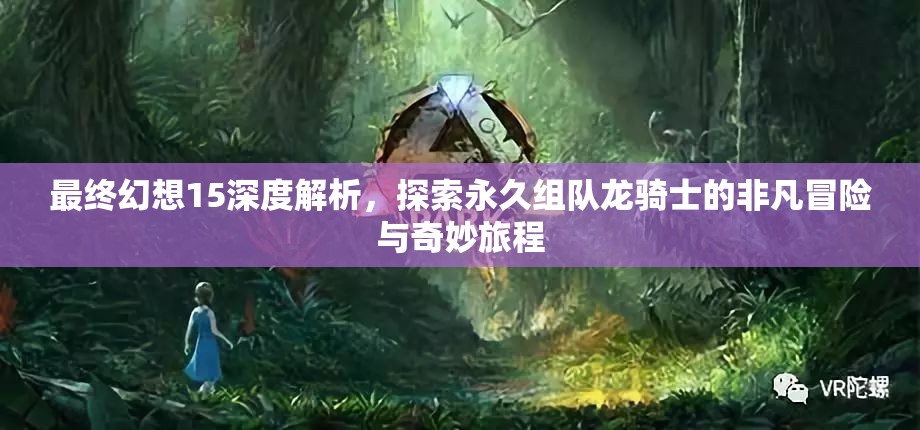 最终幻想15深度解析，探索永久组队龙骑士的非凡冒险与奇妙旅程