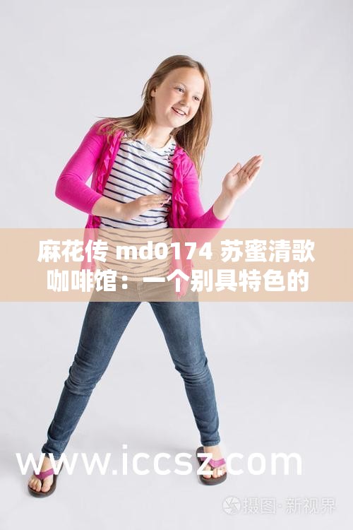 麻花传 md0174 苏蜜清歌咖啡馆：一个别具特色的地方