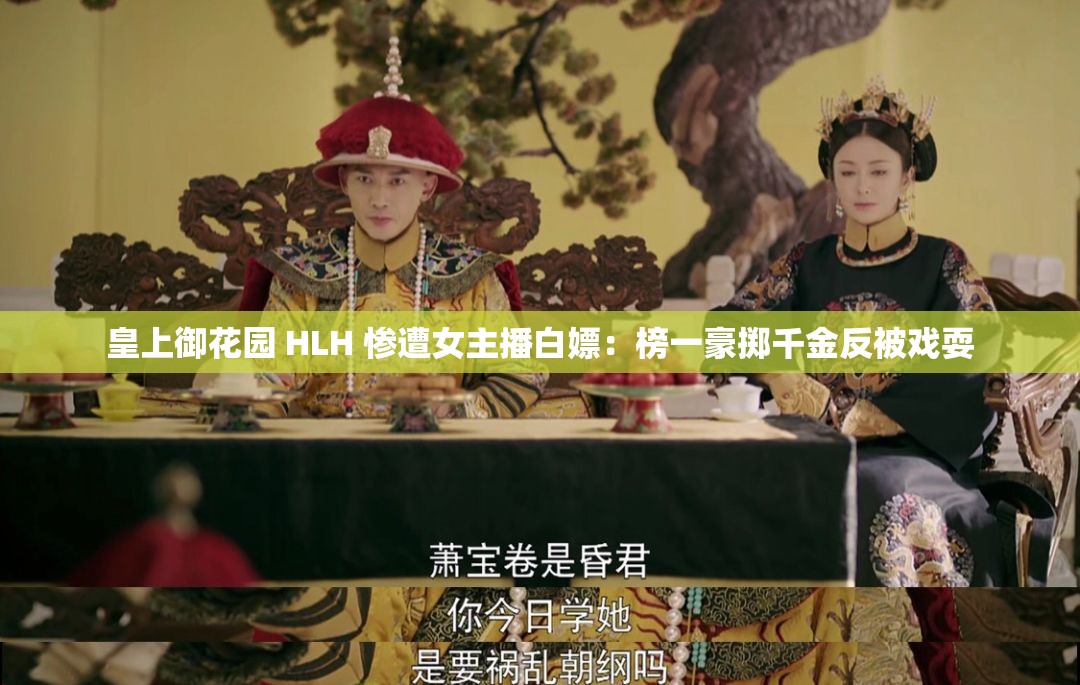 皇上御花园 HLH 惨遭女主播白嫖：榜一豪掷千金反被戏耍