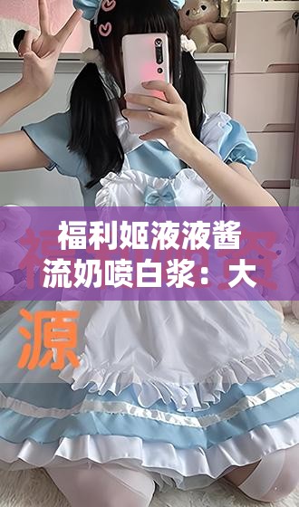 福利姬液液酱流奶喷白浆：大尺度私密视频流出，引发热议