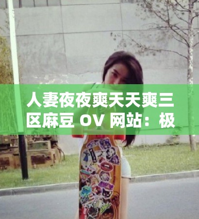 人妻夜夜爽天天爽三区麻豆 OV 网站：极致激情体验等你来