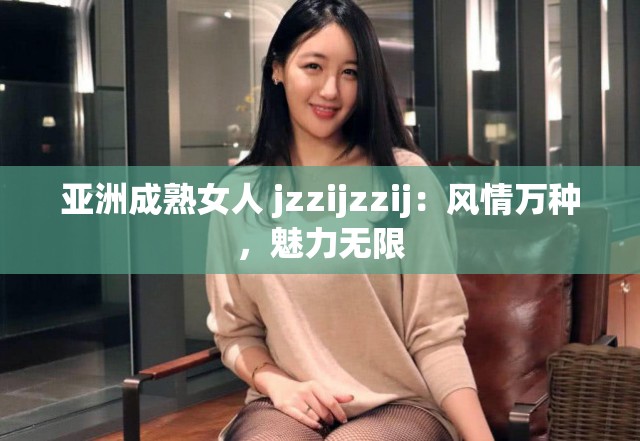 亚洲成熟女人 jzzijzzij：风情万种，魅力无限