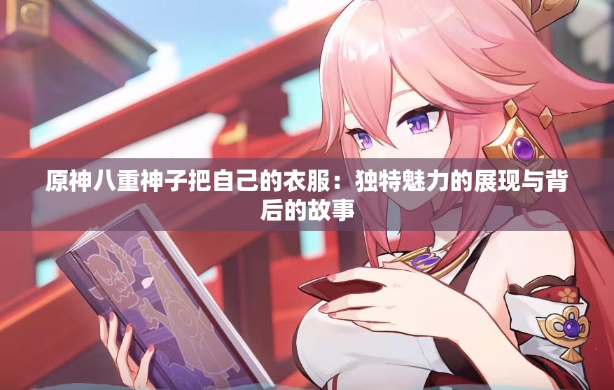 原神八重神子把自己的衣服：独特魅力的展现与背后的故事