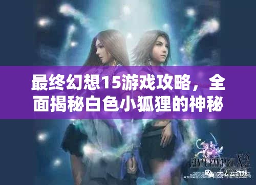 最终幻想15游戏攻略，全面揭秘白色小狐狸的神秘现身条件与技巧