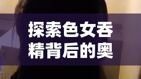 探索色女吞精背后的奥秘：是欲望的释放还是爱的表达？