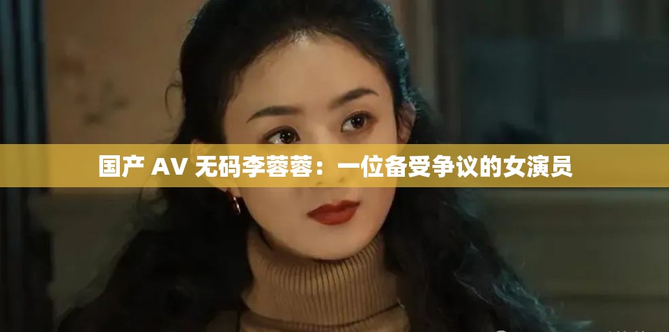国产 AV 无码李蓉蓉：一位备受争议的女演员